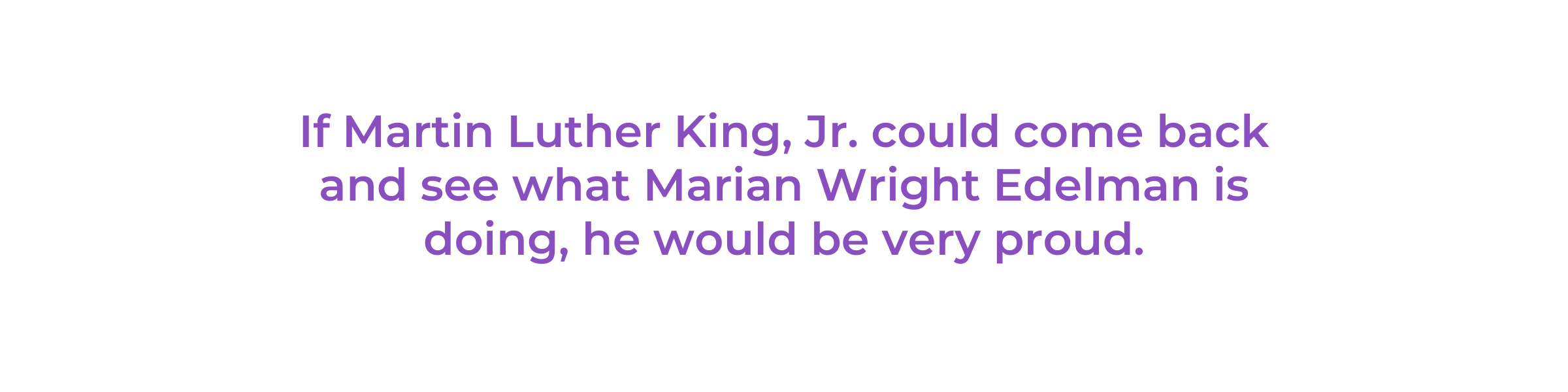 If Martin Luther King, Jr. could come back and see what Marian Wright Edelman is doing, he would be very proud.
