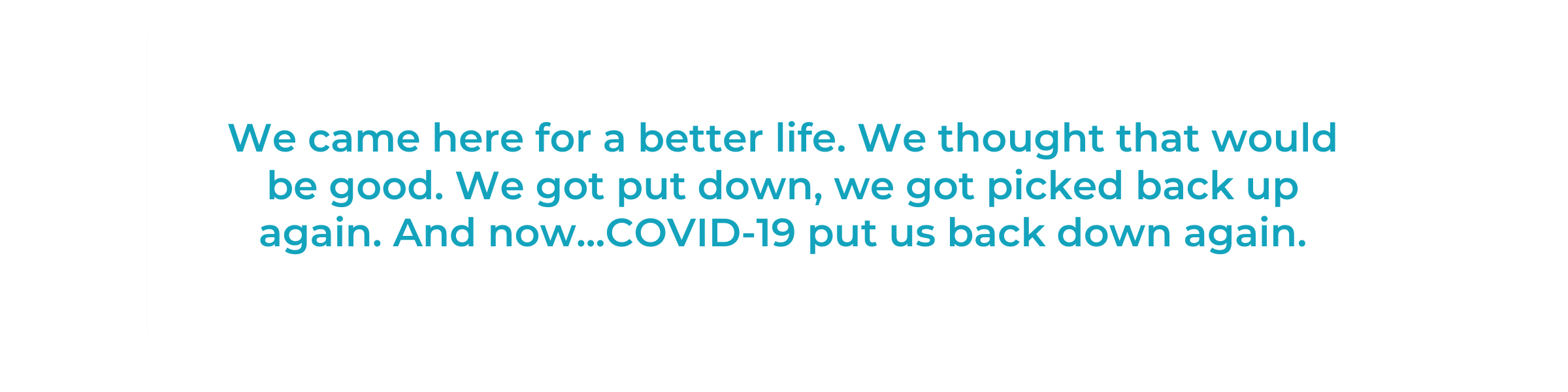 We came here for a better life. We thought that would be good. We got put down, we got picked back up again. And now...COVID-19 put us back down again.